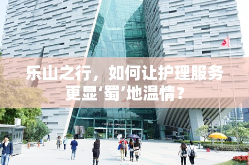 乐山之行，如何让护理服务更显‘蜀’地温情？