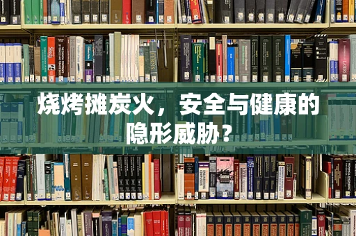 烧烤摊炭火，安全与健康的隐形威胁？