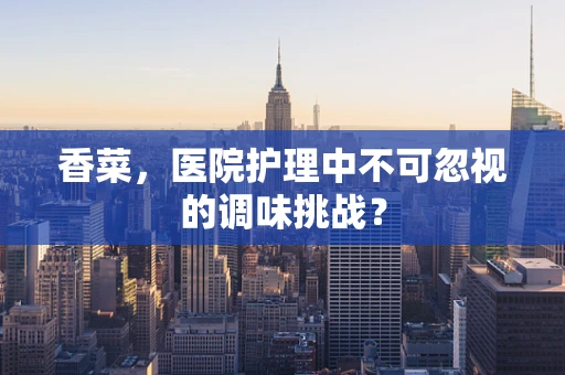 香菜，医院护理中不可忽视的调味挑战？