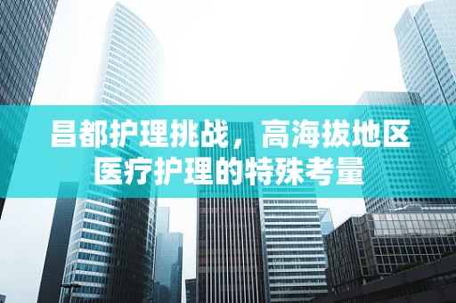 昌都护理挑战，高海拔地区医疗护理的特殊考量