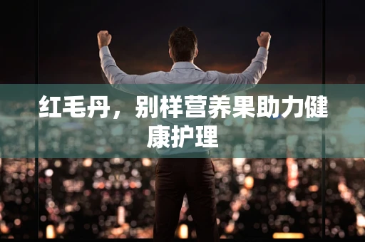 红毛丹，别样营养果助力健康护理