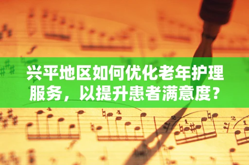 兴平地区如何优化老年护理服务，以提升患者满意度？