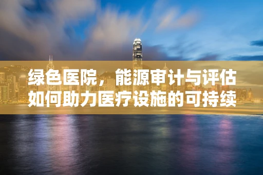 绿色医院，能源审计与评估如何助力医疗设施的可持续发展？