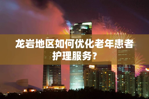 龙岩地区如何优化老年患者护理服务？