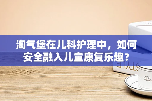 淘气堡在儿科护理中，如何安全融入儿童康复乐趣？