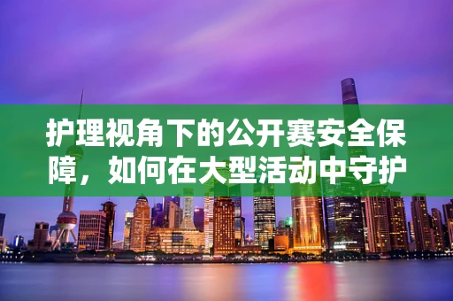 护理视角下的公开赛安全保障，如何在大型活动中守护每一位参与者？