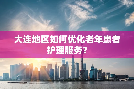 大连地区如何优化老年患者护理服务？