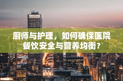 厨师与护理，如何确保医院餐饮安全与营养均衡？