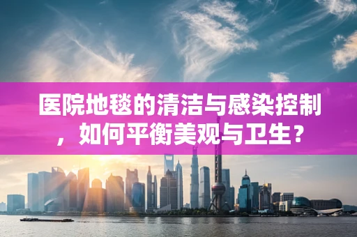 医院地毯的清洁与感染控制，如何平衡美观与卫生？