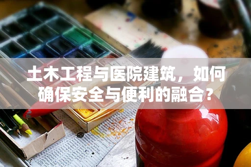 土木工程与医院建筑，如何确保安全与便利的融合？