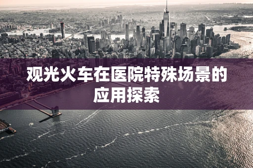观光火车在医院特殊场景的应用探索