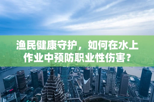 渔民健康守护，如何在水上作业中预防职业性伤害？