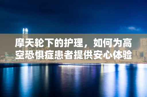 摩天轮下的护理，如何为高空恐惧症患者提供安心体验？