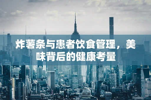 炸薯条与患者饮食管理，美味背后的健康考量