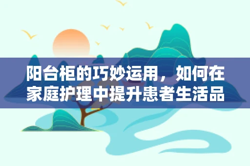 阳台柜的巧妙运用，如何在家庭护理中提升患者生活品质？