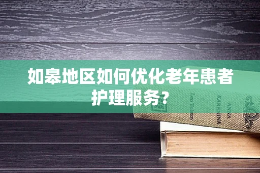 如皋地区如何优化老年患者护理服务？