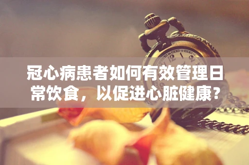 冠心病患者如何有效管理日常饮食，以促进心脏健康？