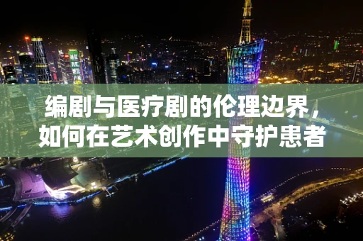 编剧与医疗剧的伦理边界，如何在艺术创作中守护患者隐私？