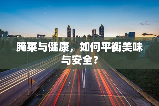 腌菜与健康，如何平衡美味与安全？