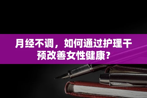 月经不调，如何通过护理干预改善女性健康？