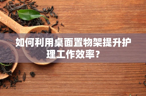 如何利用桌面置物架提升护理工作效率？