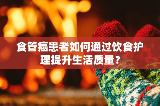 食管癌患者如何通过饮食护理提升生活质量？