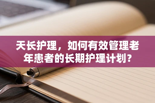 天长护理，如何有效管理老年患者的长期护理计划？