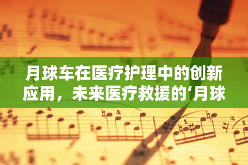 月球车在医疗护理中的创新应用，未来医疗救援的‘月球式’飞跃？