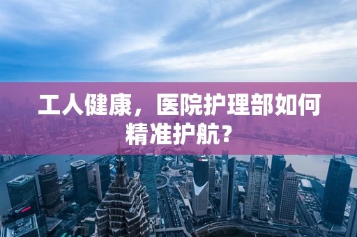 工人健康，医院护理部如何精准护航？