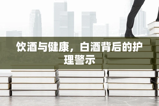 饮酒与健康，白酒背后的护理警示