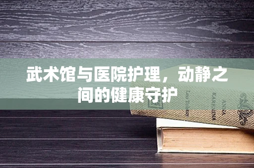 武术馆与医院护理，动静之间的健康守护
