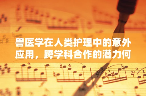 兽医学在人类护理中的意外应用，跨学科合作的潜力何在？