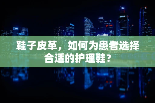 鞋子皮革，如何为患者选择合适的护理鞋？