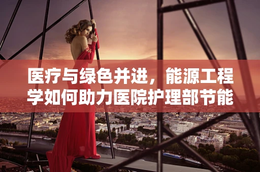 医疗与绿色并进，能源工程学如何助力医院护理部节能减排？