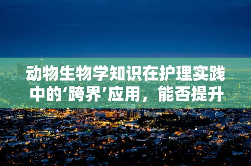 动物生物学知识在护理实践中的‘跨界’应用，能否提升患者护理的‘动物磁性’？