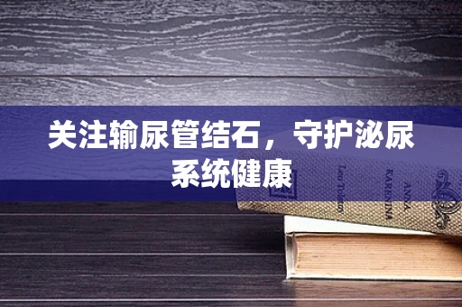 关注输尿管结石，守护泌尿系统健康