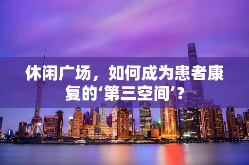 休闲广场，如何成为患者康复的‘第三空间’？
