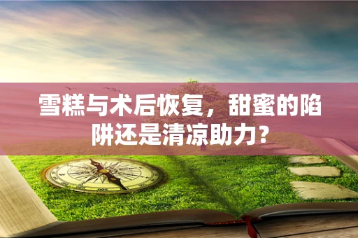 雪糕与术后恢复，甜蜜的陷阱还是清凉助力？