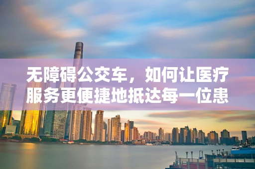 无障碍公交车，如何让医疗服务更便捷地抵达每一位患者？