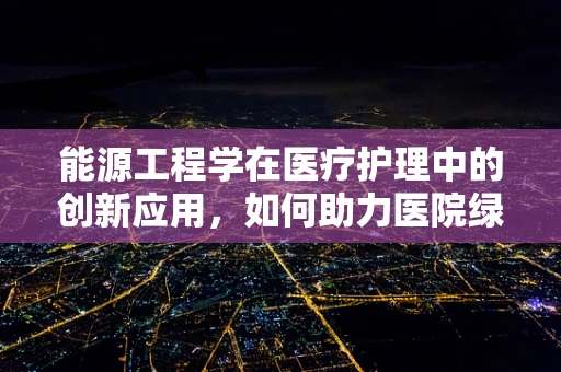 能源工程学在医疗护理中的创新应用，如何助力医院绿色转型？