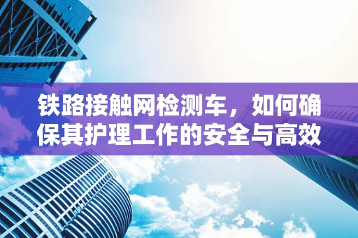 铁路接触网检测车，如何确保其护理工作的安全与高效？