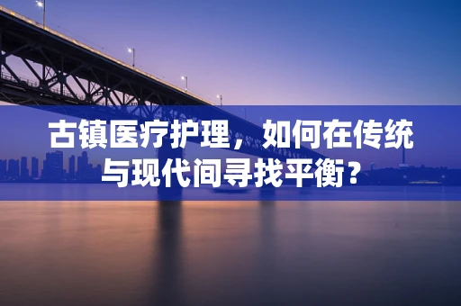 古镇医疗护理，如何在传统与现代间寻找平衡？