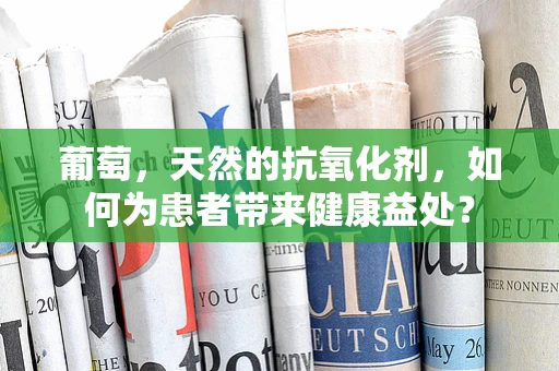 葡萄，天然的抗氧化剂，如何为患者带来健康益处？
