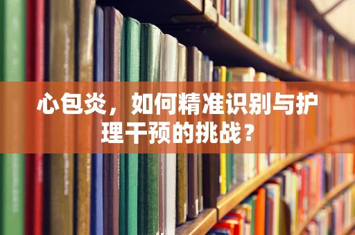 心包炎，如何精准识别与护理干预的挑战？