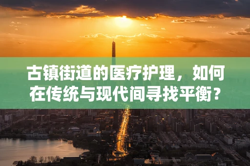 古镇街道的医疗护理，如何在传统与现代间寻找平衡？