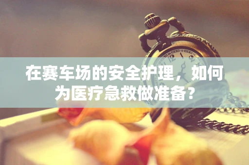 在赛车场的安全护理，如何为医疗急救做准备？