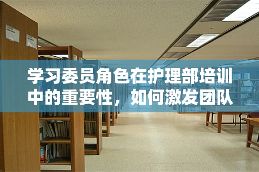 学习委员角色在护理部培训中的重要性，如何激发团队学习动力？