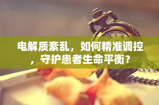 电解质紊乱，如何精准调控，守护患者生命平衡？