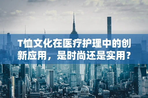 T恤文化在医疗护理中的创新应用，是时尚还是实用？