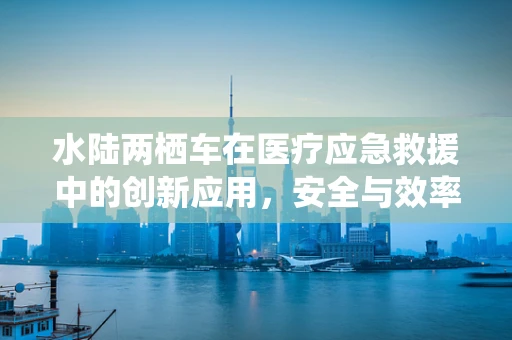 水陆两栖车在医疗应急救援中的创新应用，安全与效率的双重挑战